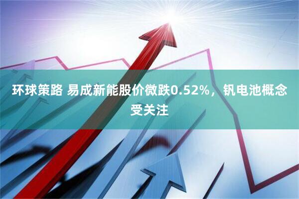 环球策路 易成新能股价微跌0.52%，钒电池概念受关注
