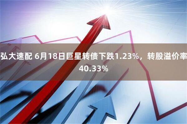 弘大速配 6月18日巨星转债下跌1.23%，转股溢价率40.33%