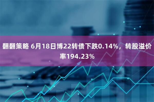 翻翻策略 6月18日博22转债下跌0.14%，转股溢价率194.23%