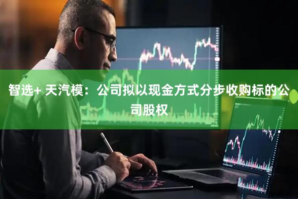 智选+ 天汽模：公司拟以现金方式分步收购标的公司股权
