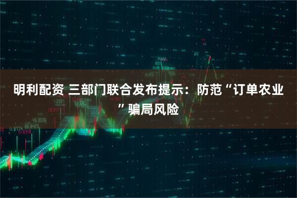 明利配资 三部门联合发布提示：防范“订单农业”骗局风险
