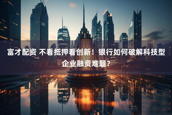 富才配资 不看抵押看创新！银行如何破解科技型企业融资难题？