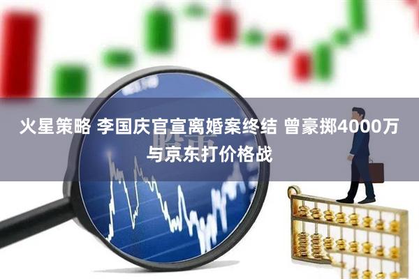 火星策略 李国庆官宣离婚案终结 曾豪掷4000万与京东打价格战