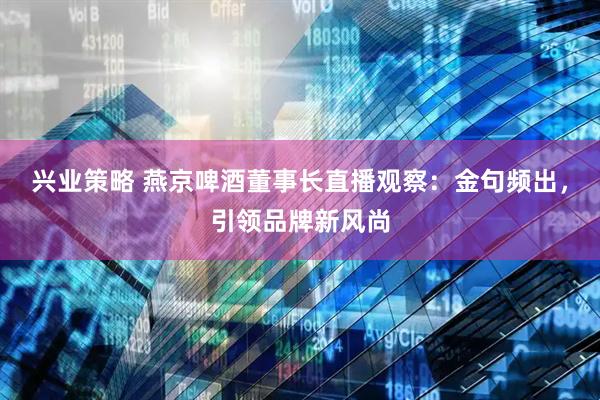兴业策略 燕京啤酒董事长直播观察：金句频出，引领品牌新风尚