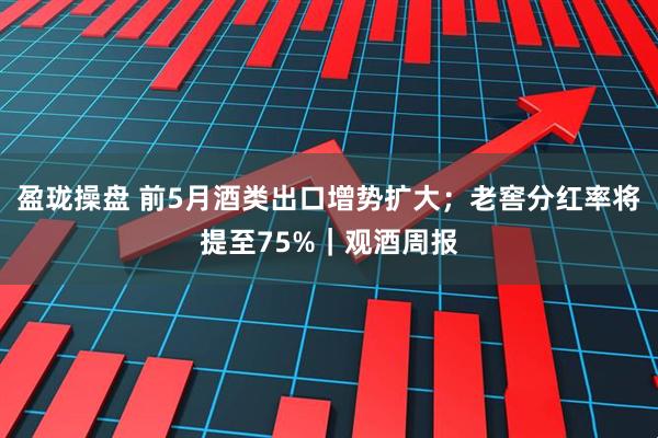 盈珑操盘 前5月酒类出口增势扩大；老窖分红率将提至75%｜观酒周报