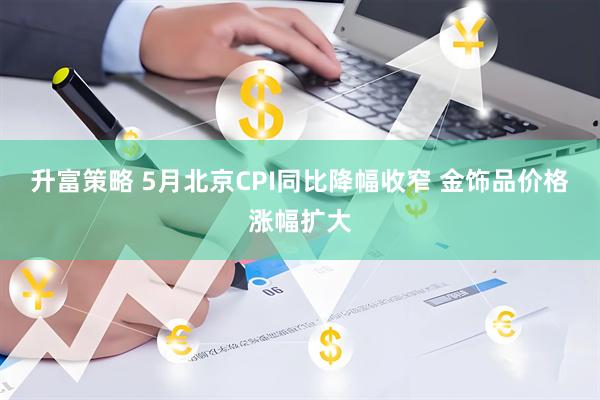 升富策略 5月北京CPI同比降幅收窄 金饰品价格涨幅扩大
