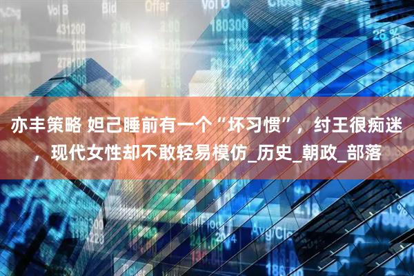 亦丰策略 妲己睡前有一个“坏习惯”，纣王很痴迷，现代女性却不敢轻易模仿_历史_朝政_部落