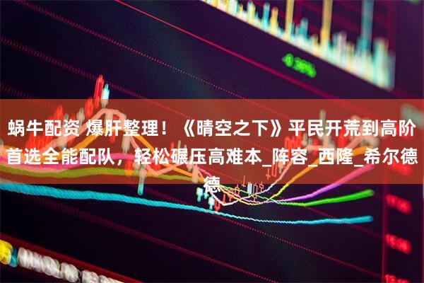 蜗牛配资 爆肝整理！《晴空之下》平民开荒到高阶首选全能配队，轻松碾压高难本_阵容_西隆_希尔德