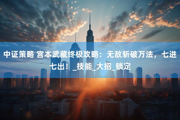 中证策略 宫本武藏终极攻略：无敌斩破万法，七进七出！_技能_大招_锁定