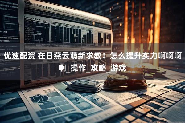 优速配资 在日燕云萌新求教！怎么提升实力啊啊啊啊_操作_攻略_游戏
