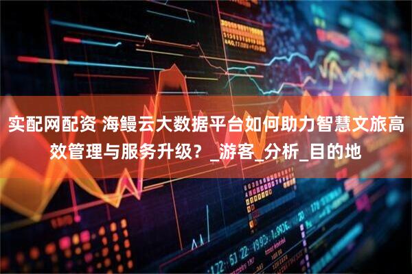 实配网配资 海鳗云大数据平台如何助力智慧文旅高效管理与服务升级？_游客_分析_目的地
