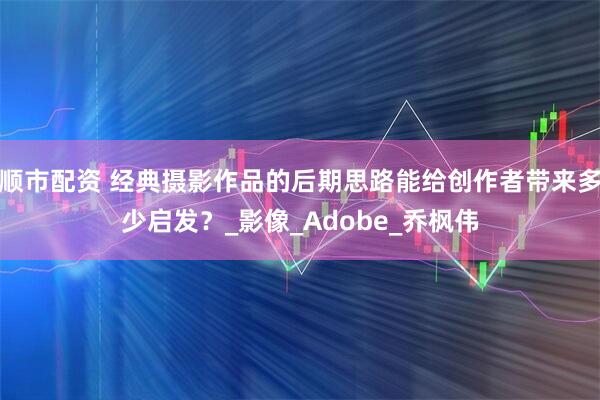 顺市配资 经典摄影作品的后期思路能给创作者带来多少启发？_影像_Adobe_乔枫伟
