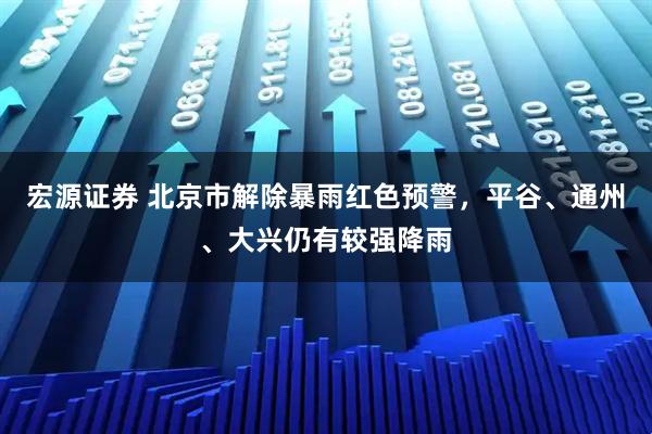 宏源证券 北京市解除暴雨红色预警，平谷、通州、大兴仍有较强降雨