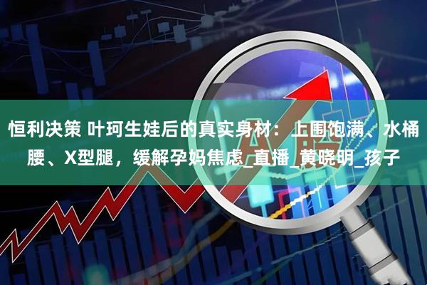 恒利决策 叶珂生娃后的真实身材：上围饱满、水桶腰、X型腿，缓解孕妈焦虑_直播_黄晓明_孩子