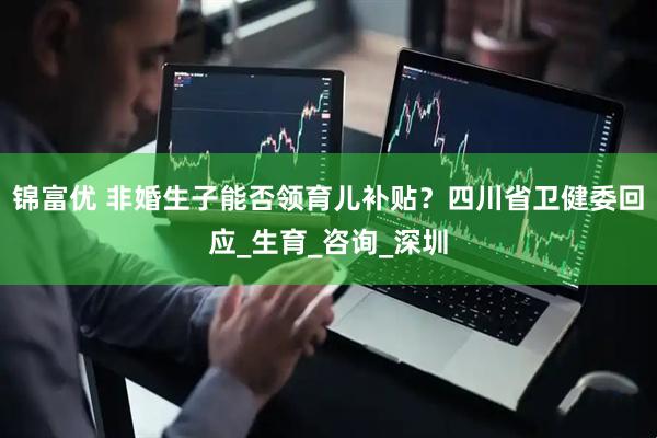 锦富优 非婚生子能否领育儿补贴？四川省卫健委回应_生育_咨询_深圳