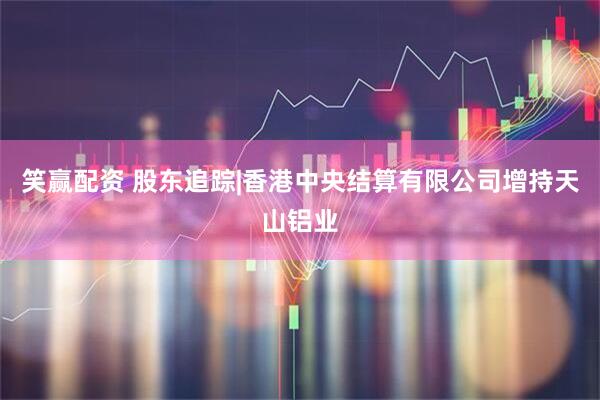 笑赢配资 股东追踪|香港中央结算有限公司增持天山铝业