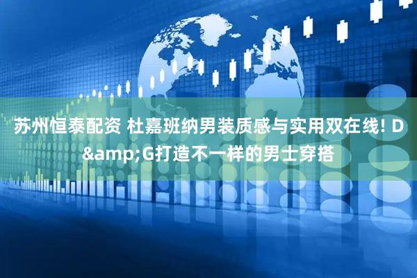 苏州恒泰配资 杜嘉班纳男装质感与实用双在线! D&G打造不一样的男士穿搭