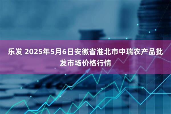 乐发 2025年5月6日安徽省淮北市中瑞农产品批发市场价格行情