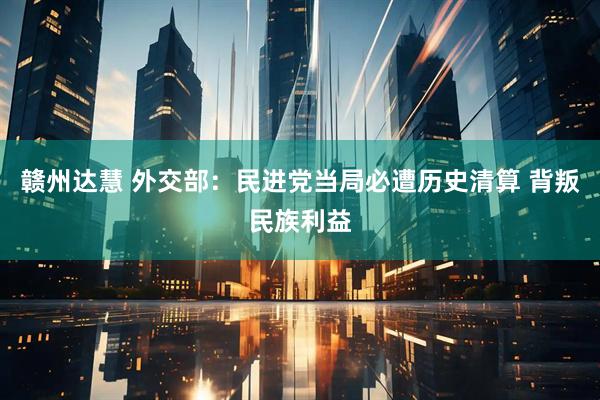 赣州达慧 外交部：民进党当局必遭历史清算 背叛民族利益
