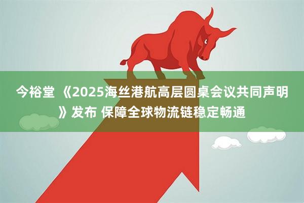 今裕堂 《2025海丝港航高层圆桌会议共同声明》发布 保障全球物流链稳定畅通