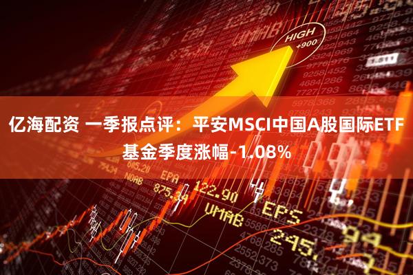 亿海配资 一季报点评：平安MSCI中国A股国际ETF基金季度涨幅-1.08%