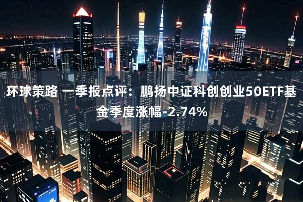 环球策路 一季报点评：鹏扬中证科创创业50ETF基金季度涨幅-2.74%