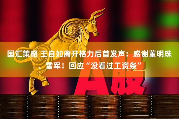 国汇策略 王自如离开格力后首发声：感谢董明珠、雷军！回应“没看过工资条”
