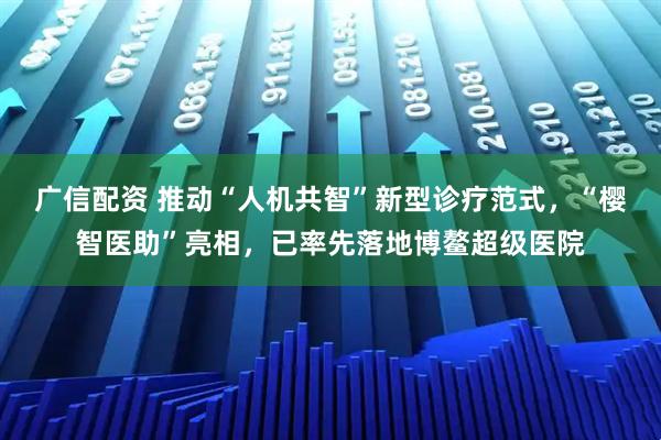 广信配资 推动“人机共智”新型诊疗范式，“樱智医助”亮相，已率先落地博鳌超级医院