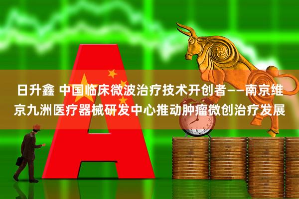 日升鑫 中国临床微波治疗技术开创者——南京维京九洲医疗器械研发中心推动肿瘤微创治疗发展
