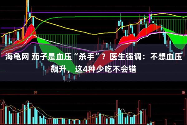 海龟网 茄子是血压“杀手”？医生强调：不想血压飙升，这4种少吃不会错